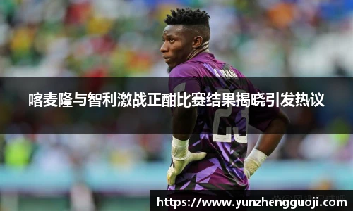 喀麦隆与智利激战正酣比赛结果揭晓引发热议